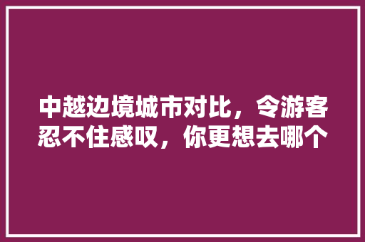 中越边境城市对比，令游客忍不住感叹，你更想去哪个「中越边境 旅游」 中越边境城市对比，令游客忍不住感叹，你更想去哪个「中越边境 旅游」 时尚潮流
