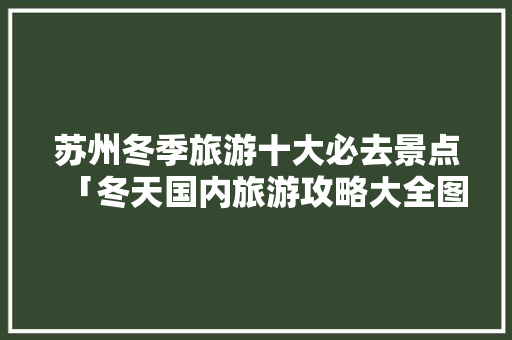 苏州冬季旅游十大必去景点「冬天国内旅游攻略大全图片」 苏州冬季旅游十大必去景点「冬天国内旅游攻略大全图片」 美食食谱