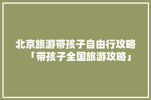 北京旅游带孩子自由行攻略「带孩子全国旅游攻略」 北京旅游带孩子自由行攻略「带孩子全国旅游攻略」 健康知识