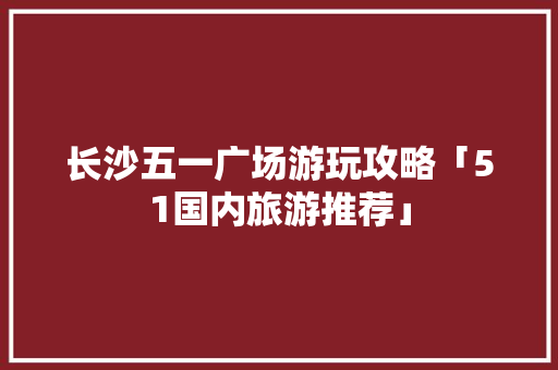长沙五一广场游玩攻略「51国内旅游推荐」 长沙五一广场游玩攻略「51国内旅游推荐」 健康知识