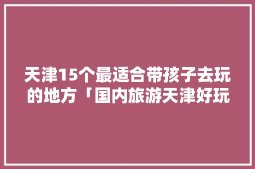 天津15个最适合带孩子去玩的地方「国内旅游天津好玩吗攻略图」 天津15个最适合带孩子去玩的地方「国内旅游天津好玩吗攻略图」 旅游指南