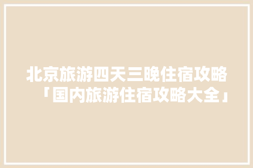 北京旅游四天三晚住宿攻略「国内旅游住宿攻略大全」 北京旅游四天三晚住宿攻略「国内旅游住宿攻略大全」 旅游指南