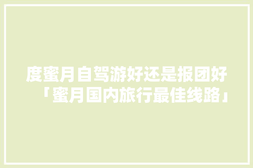 度蜜月自驾游好还是报团好「蜜月国内旅行最佳线路」 度蜜月自驾游好还是报团好「蜜月国内旅行最佳线路」 家庭生活