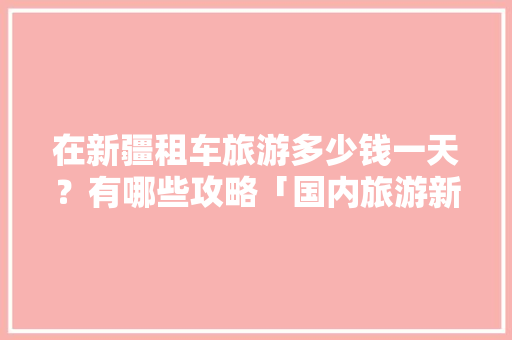 在新疆租车旅游多少钱一天？有哪些攻略「国内旅游新疆喀什攻略路线」