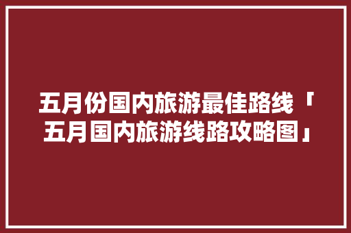 五月份国内旅游最佳路线「五月国内旅游线路攻略图」 五月份国内旅游最佳路线「五月国内旅游线路攻略图」 家庭生活