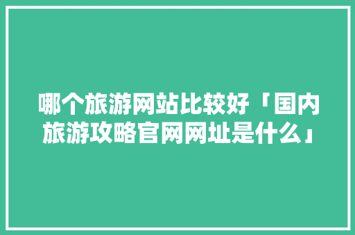 哪个旅游网站比较好「国内旅游攻略官网网址是什么」 哪个旅游网站比较好「国内旅游攻略官网网址是什么」 美食食谱