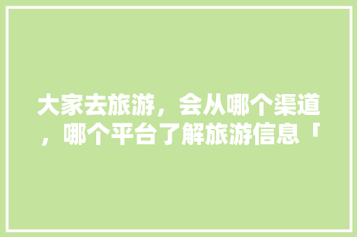 大家去旅游，会从哪个渠道，哪个平台了解旅游信息「国内旅游攻略3月份去哪里好」 大家去旅游，会从哪个渠道，哪个平台了解旅游信息「国内旅游攻略3月份去哪里好」 家庭生活