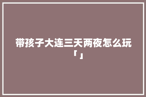 带孩子大连三天两夜怎么玩「」 带孩子大连三天两夜怎么玩「」 旅游指南