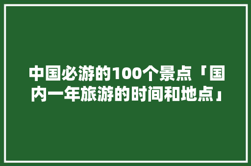 中国必游的100个景点「国内一年旅游的时间和地点」 中国必游的100个景点「国内一年旅游的时间和地点」 健康知识
