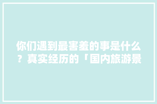 你们遇到最害羞的事是什么？真实经历的「国内旅游景点攻略」 你们遇到最害羞的事是什么？真实经历的「国内旅游景点攻略」 旅游指南