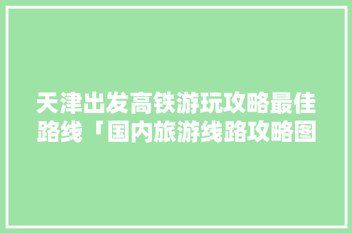 天津出发高铁游玩攻略最佳路线「国内旅游线路攻略图片大全」 天津出发高铁游玩攻略最佳路线「国内旅游线路攻略图片大全」 美食食谱