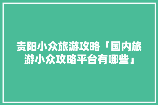 贵阳小众旅游攻略「国内旅游小众攻略平台有哪些」 贵阳小众旅游攻略「国内旅游小众攻略平台有哪些」 美食食谱