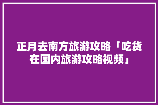 正月去南方旅游攻略「吃货在国内旅游攻略视频」 正月去南方旅游攻略「吃货在国内旅游攻略视频」 旅游指南