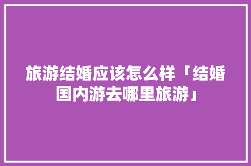 旅游结婚应该怎么样「结婚国内游去哪里旅游」 旅游结婚应该怎么样「结婚国内游去哪里旅游」 旅游指南