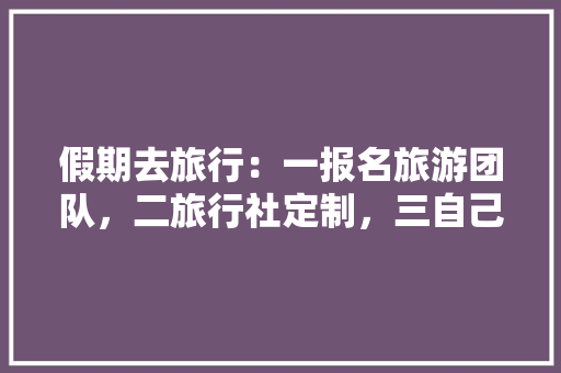 假期去旅行：一报名旅游团队，二旅行社定制，三自己完成，你会选哪种方式规划你的出行「国内旅游团攻略最新版下载」 假期去旅行：一报名旅游团队，二旅行社定制，三自己完成，你会选哪种方式规划你的出行「国内旅游团攻略最新版下载」 健康知识