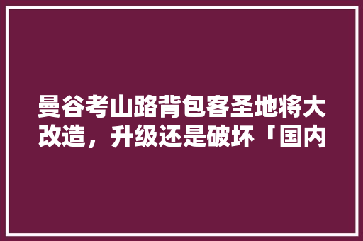 曼谷考山路背包客圣地将大改造，升级还是破坏「国内旅游攻略打卡背包怎么打」 曼谷考山路背包客圣地将大改造，升级还是破坏「国内旅游攻略打卡背包怎么打」 时尚潮流