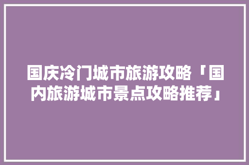国庆冷门城市旅游攻略「国内旅游城市景点攻略推荐」 国庆冷门城市旅游攻略「国内旅游城市景点攻略推荐」 美食食谱