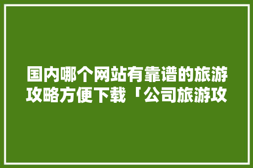 国内哪个网站有靠谱的旅游攻略方便下载「公司旅游攻略怎么做」 国内哪个网站有靠谱的旅游攻略方便下载「公司旅游攻略怎么做」 家庭生活