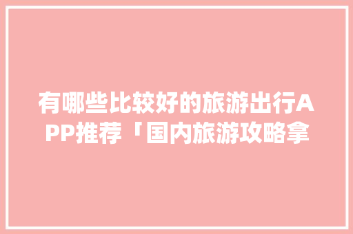 有哪些比较好的旅游出行APP推荐「国内旅游攻略拿个app推荐一下」 有哪些比较好的旅游出行APP推荐「国内旅游攻略拿个app推荐一下」 时尚潮流