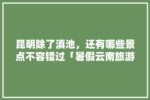 昆明除了滇池，还有哪些景点不容错过「暑假云南旅游最佳路线」 昆明除了滇池，还有哪些景点不容错过「暑假云南旅游最佳路线」 旅游指南