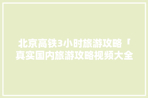 北京高铁3小时旅游攻略「真实国内旅游攻略视频大全」 北京高铁3小时旅游攻略「真实国内旅游攻略视频大全」 美食食谱