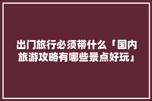 出门旅行必须带什么「国内旅游攻略有哪些景点好玩」 出门旅行必须带什么「国内旅游攻略有哪些景点好玩」 健康知识