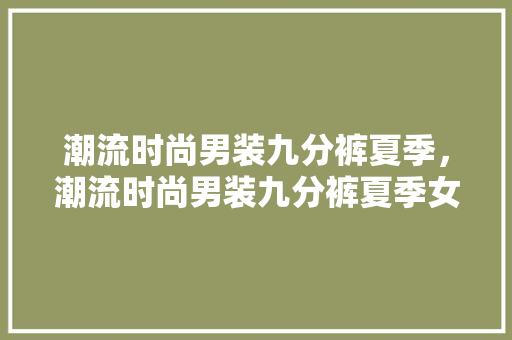 潮流时尚男装九分裤夏季，潮流时尚男装九分裤夏季女装。 潮流时尚男装九分裤夏季，潮流时尚男装九分裤夏季女装。 时尚潮流