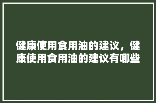 健康使用食用油的建议，健康使用食用油的建议有哪些。 健康使用食用油的建议，健康使用食用油的建议有哪些。 健康知识