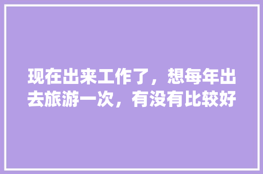 现在出来工作了，想每年出去旅游一次，有没有比较好旅游攻略app推荐「国内旅游攻略app哪个好」 现在出来工作了，想每年出去旅游一次，有没有比较好旅游攻略app推荐「国内旅游攻略app哪个好」 美食食谱