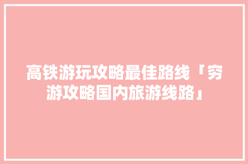 高铁游玩攻略最佳路线「穷游攻略国内旅游线路」 高铁游玩攻略最佳路线「穷游攻略国内旅游线路」 时尚潮流