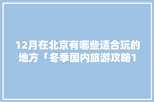 12月在北京有哪些适合玩的地方「冬季国内旅游攻略12月12日」 12月在北京有哪些适合玩的地方「冬季国内旅游攻略12月12日」 家庭生活