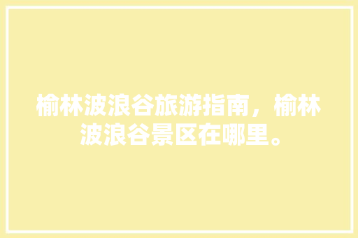 榆林波浪谷旅游指南，榆林波浪谷景区在哪里。 榆林波浪谷旅游指南，榆林波浪谷景区在哪里。 旅游指南