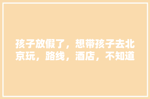孩子放假了，想带孩子去北京玩，路线，酒店，不知道行程怎么规划好，求推荐？五天左右「带小孩去国内旅游攻略大全」 孩子放假了，想带孩子去北京玩，路线，酒店，不知道行程怎么规划好，求推荐？五天左右「带小孩去国内旅游攻略大全」 时尚潮流