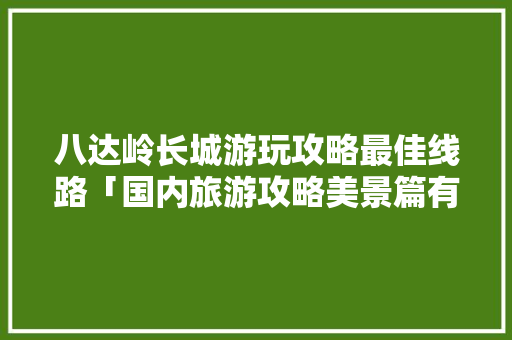 八达岭长城游玩攻略最佳线路「国内旅游攻略美景篇有哪些」 八达岭长城游玩攻略最佳线路「国内旅游攻略美景篇有哪些」 家庭生活