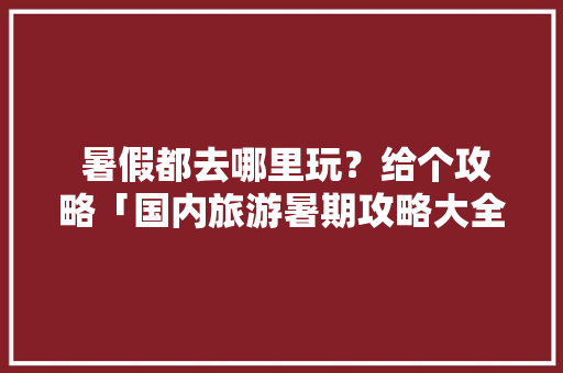  暑假都去哪里玩？给个攻略「国内旅游暑期攻略大全」