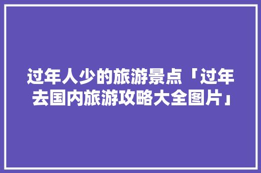 过年人少的旅游景点「过年去国内旅游攻略大全图片」 过年人少的旅游景点「过年去国内旅游攻略大全图片」 健康知识