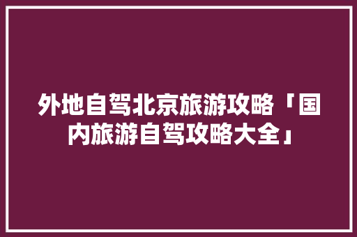 外地自驾北京旅游攻略「国内旅游自驾攻略大全」 外地自驾北京旅游攻略「国内旅游自驾攻略大全」 健康知识
