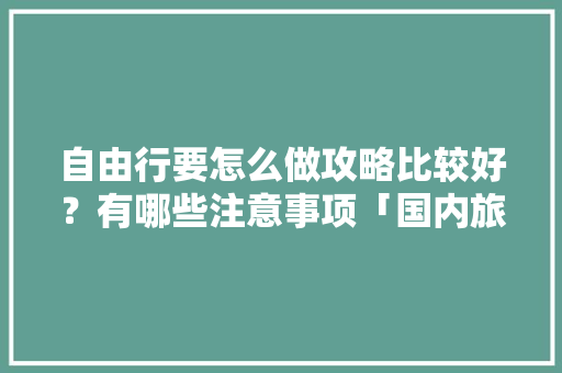 自由行要怎么做攻略比较好？有哪些注意事项「国内旅游攻略怎么做的视频」 自由行要怎么做攻略比较好？有哪些注意事项「国内旅游攻略怎么做的视频」 旅游指南