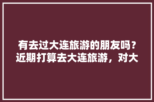 有去过大连旅游的朋友吗？近期打算去大连旅游，对大连景区不熟悉希望大家可以给点建议「国内旅游攻略大连好玩吗现在」
