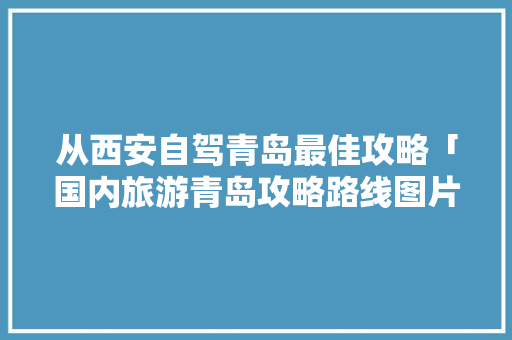 从西安自驾青岛最佳攻略「国内旅游青岛攻略路线图片」 从西安自驾青岛最佳攻略「国内旅游青岛攻略路线图片」 家庭生活
