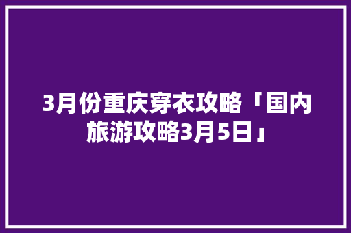 3月份重庆穿衣攻略「国内旅游攻略3月5日」 3月份重庆穿衣攻略「国内旅游攻略3月5日」 旅游指南