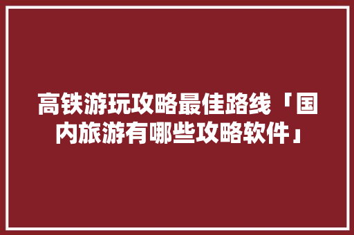 高铁游玩攻略最佳路线「国内旅游有哪些攻略软件」 高铁游玩攻略最佳路线「国内旅游有哪些攻略软件」 旅游指南