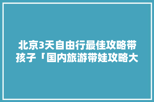 北京3天自由行最佳攻略带孩子「国内旅游带娃攻略大全」 北京3天自由行最佳攻略带孩子「国内旅游带娃攻略大全」 时尚潮流