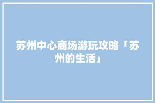 苏州中心商场游玩攻略「苏州的生活」 苏州中心商场游玩攻略「苏州的生活」 旅游指南