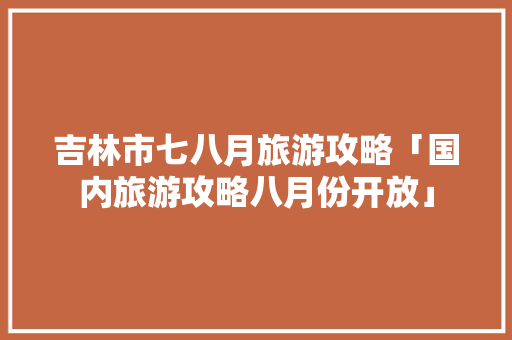 吉林市七八月旅游攻略「国内旅游攻略八月份开放」