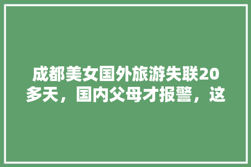 成都美女国外旅游失联20多天，国内父母才报警，这是怎么回事「老外来国内旅游攻略大全」 成都美女国外旅游失联20多天，国内父母才报警，这是怎么回事「老外来国内旅游攻略大全」 生活技巧