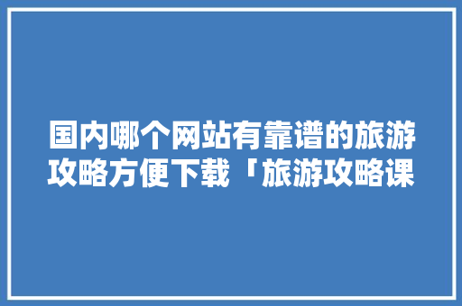 国内哪个网站有靠谱的旅游攻略方便下载「旅游攻略课程」 国内哪个网站有靠谱的旅游攻略方便下载「旅游攻略课程」 生活技巧
