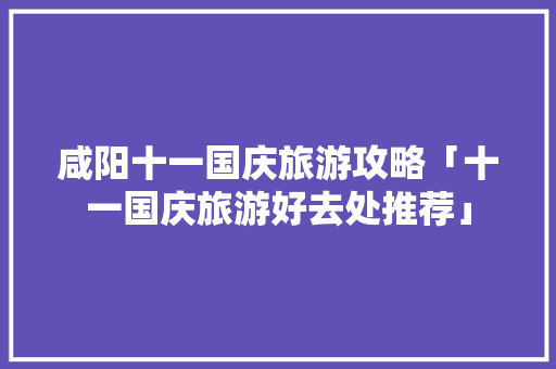 咸阳十一国庆旅游攻略「十一国庆旅游好去处推荐」 咸阳十一国庆旅游攻略「十一国庆旅游好去处推荐」 家庭生活