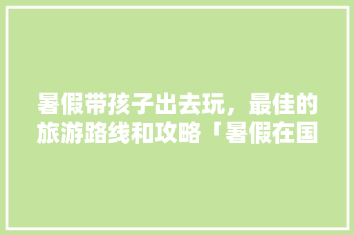 暑假带孩子出去玩，最佳的旅游路线和攻略「暑假在国内旅游攻略图文并茂」