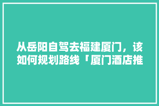 从岳阳自驾去福建厦门，该如何规划路线「厦门酒店推荐 知乎」 从岳阳自驾去福建厦门，该如何规划路线「厦门酒店推荐 知乎」 美食食谱